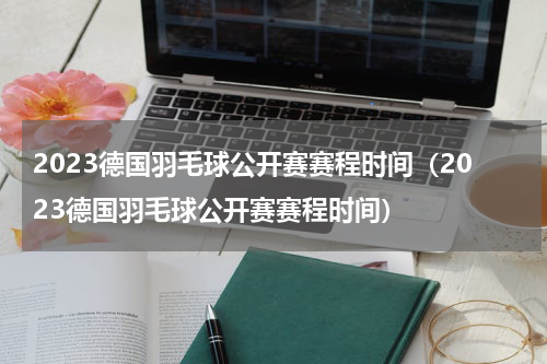 2023德国羽毛球公开赛赛程时间（2023德国羽毛球公开赛赛程时间）