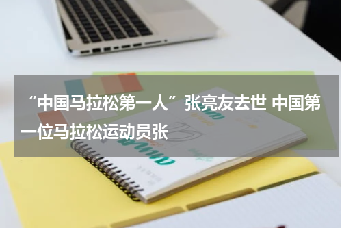 “中国马拉松第一人”张亮友去世 中国第一位马拉松运动员张