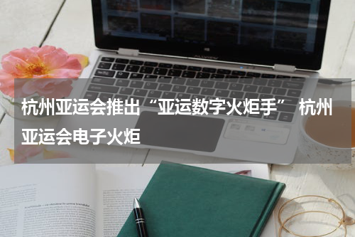 杭州亚运会推出“亚运数字火炬手” 杭州亚运会电子火炬