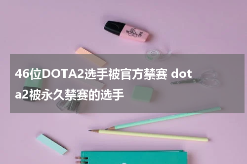46位DOTA2选手被官方禁赛 dota2被永久禁赛的选手