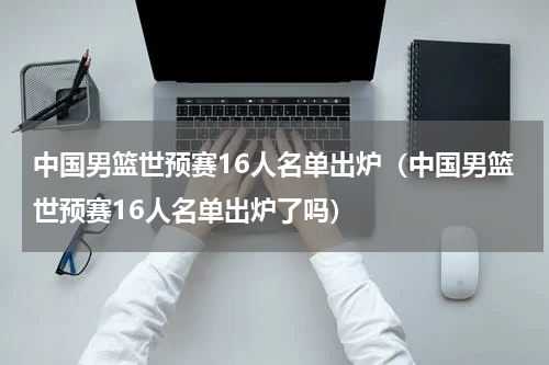中国男篮世预赛16人名单出炉（中国男篮世预赛16人名单出炉了吗）