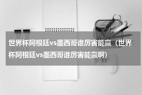 世界杯阿根廷vs墨西哥谁厉害能赢（世界杯阿根廷vs墨西哥谁厉害能赢啊）