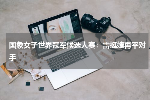 国象女子世界冠军候选人赛：雷挺婕再平对手