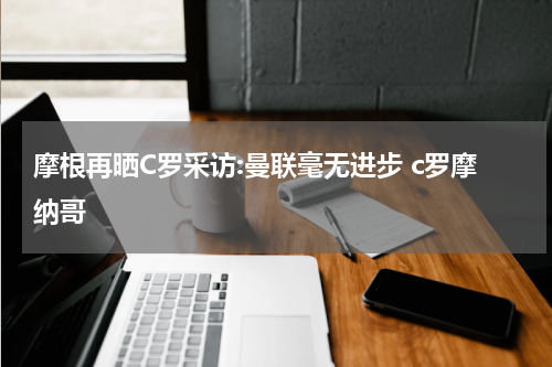 摩根再晒C罗采访:曼联毫无进步 c罗摩纳哥