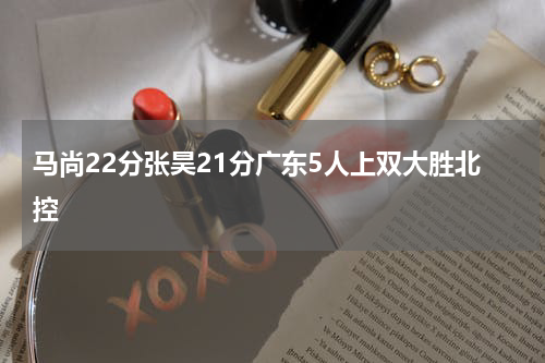 马尚22分张昊21分广东5人上双大胜北控