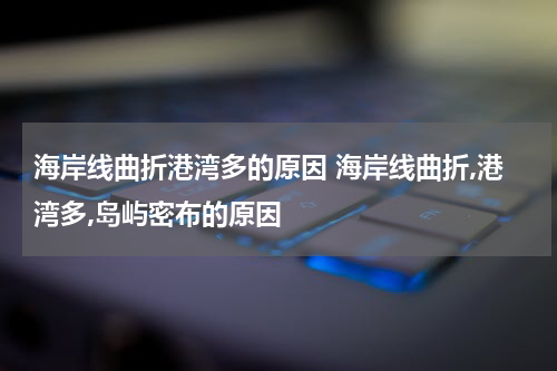 海岸线曲折港湾多的原因 海岸线曲折,港湾多,岛屿密布的原因