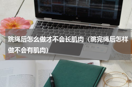 跳绳后怎么做才不会长肌肉（跳完绳后怎样做不会有肌肉）