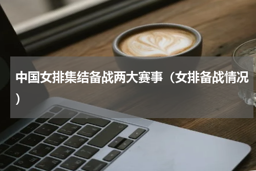 中国女排集结备战两大赛事（女排备战情况）