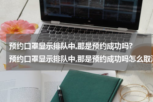 预约口罩显示排队中,那是预约成功吗? 预约口罩显示排队中,那是预约成功吗怎么取消