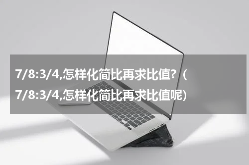 7/8:3/4,怎样化简比再求比值?（7/8:3/4,怎样化简比再求比值呢）