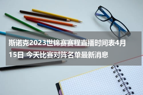 斯诺克2023世锦赛赛程直播时间表4月15日 今天比赛对阵名单最新消息