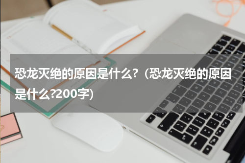 恐龙灭绝的原因是什么?（恐龙灭绝的原因是什么?200字）