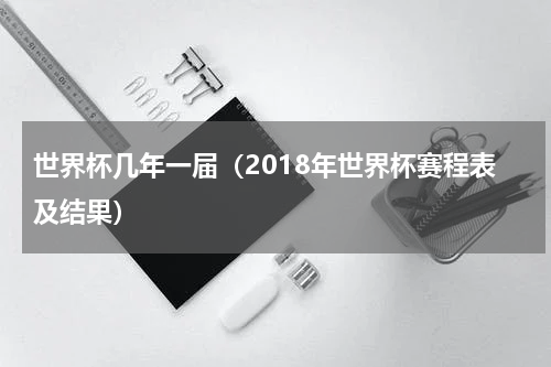 世界杯几年一届（2018年世界杯赛程表及结果）