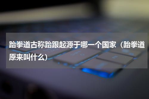 跆拳道古称跆跟起源于哪一个国家（跆拳道原来叫什么）