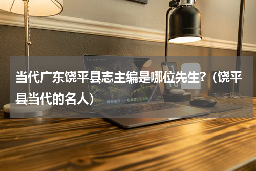 当代广东饶平县志主编是哪位先生?（饶平县当代的名人）