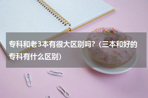 专科和老3本有很大区别吗?（三本和好的专科有什么区别）