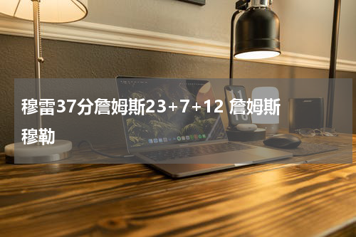 穆雷37分詹姆斯23+7+12 詹姆斯穆勒