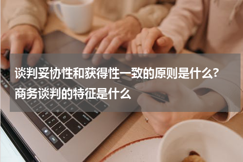 谈判妥协性和获得性一致的原则是什么? 商务谈判的特征是什么