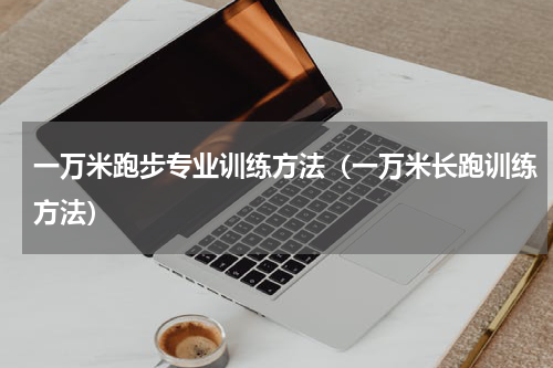 一万米跑步专业训练方法（一万米长跑训练方法）