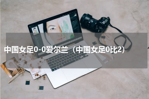 中国女足0-0爱尔兰（中国女足0比2）