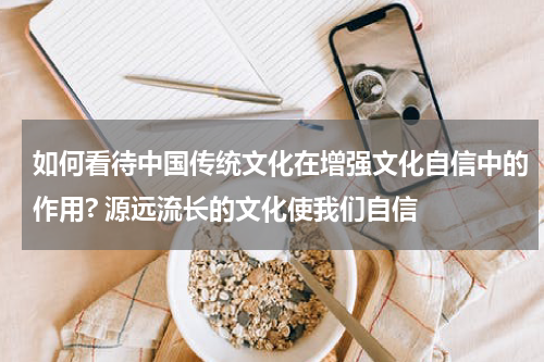 如何看待中国传统文化在增强文化自信中的作用? 源远流长的文化使我们自信