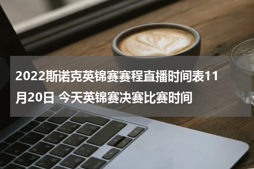2022斯诺克英锦赛赛程直播时间表11月20日 今天英锦赛决赛比赛时间