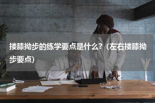 搂膝拗步的练学要点是什么?（左右搂膝拗步要点）