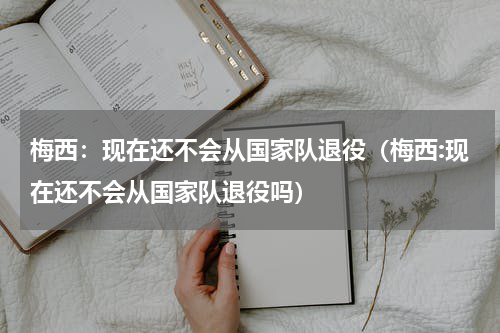 梅西：现在还不会从国家队退役（梅西:现在还不会从国家队退役吗）