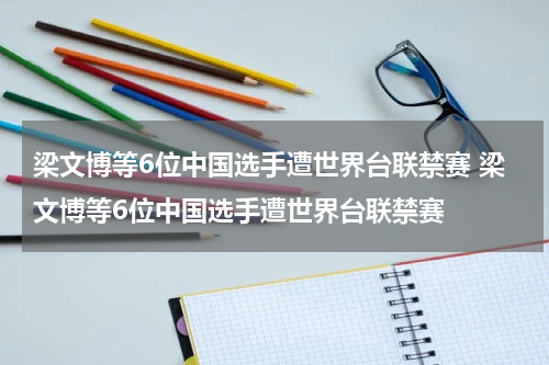 梁文博等6位中国选手遭世界台联禁赛 梁文博等6位中国选手遭世界台联禁赛