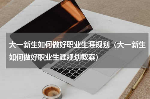 大一新生如何做好职业生涯规划（大一新生如何做好职业生涯规划教案）