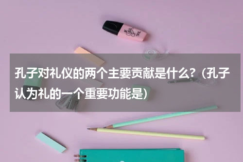 孔子对礼仪的两个主要贡献是什么?（孔子认为礼的一个重要功能是）