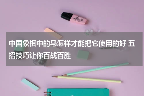 中国象棋中的马怎样才能把它使用的好 五招技巧让你百战百胜