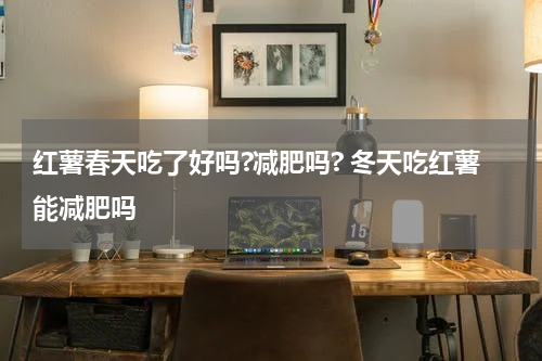 红薯春天吃了好吗?减肥吗? 冬天吃红薯能减肥吗