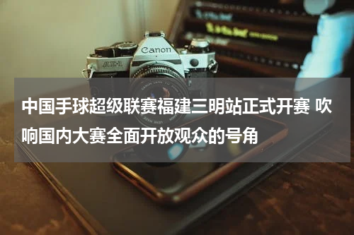 中国手球超级联赛福建三明站正式开赛 吹响国内大赛全面开放观众的号角