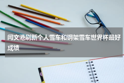 闫文港刷新个人雪车和钢架雪车世界杯最好成绩