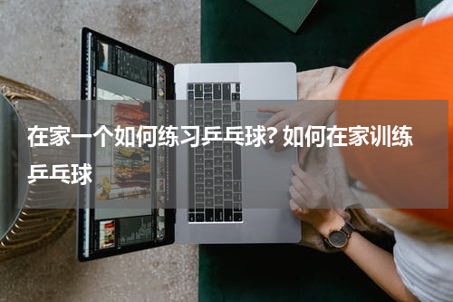 在家一个如何练习乒乓球? 如何在家训练乒乓球
