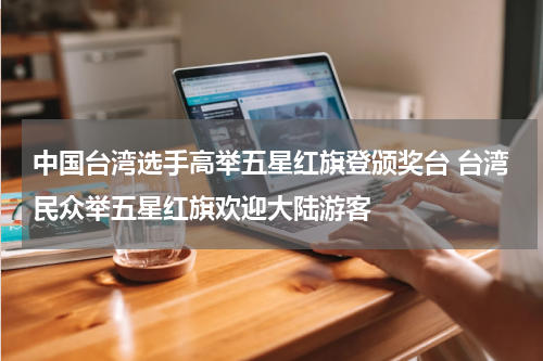 中国台湾选手高举五星红旗登颁奖台 台湾民众举五星红旗欢迎大陆游客