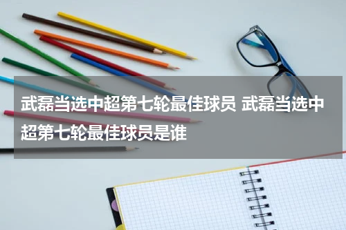 武磊当选中超第七轮最佳球员 武磊当选中超第七轮最佳球员是谁