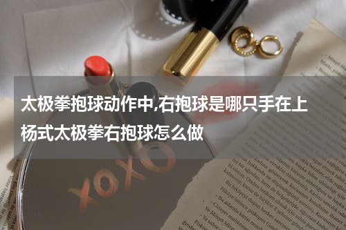 太极拳抱球动作中,右抱球是哪只手在上 杨式太极拳右抱球怎么做