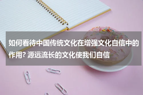 如何看待中国传统文化在增强文化自信中的作用? 源远流长的文化使我们自信
