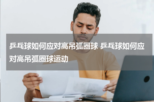 乒乓球如何应对高吊弧圈球 乒乓球如何应对高吊弧圈球运动