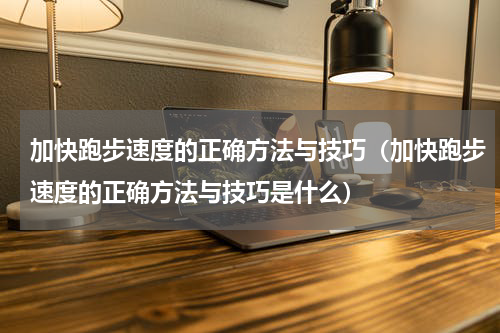 加快跑步速度的正确方法与技巧（加快跑步速度的正确方法与技巧是什么）