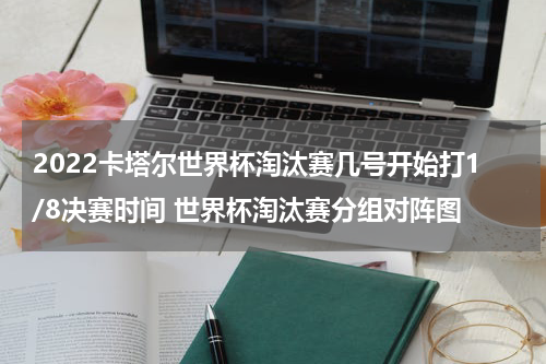 2022卡塔尔世界杯淘汰赛几号开始打1/8决赛时间 世界杯淘汰赛分组对阵图