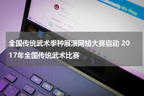 全国传统武术拳种展演网络大赛启动 2017年全国传统武术比赛