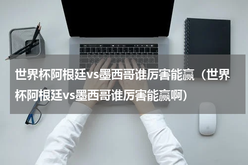世界杯阿根廷vs墨西哥谁厉害能赢（世界杯阿根廷vs墨西哥谁厉害能赢啊）