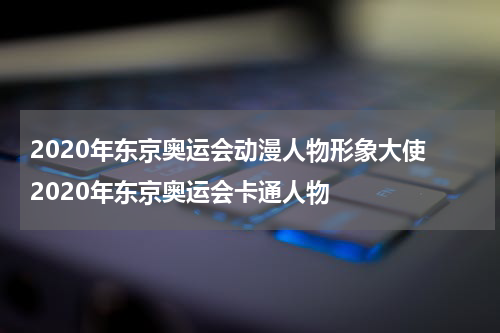 2020年东京奥运会动漫人物形象大使 2020年东京奥运会卡通人物