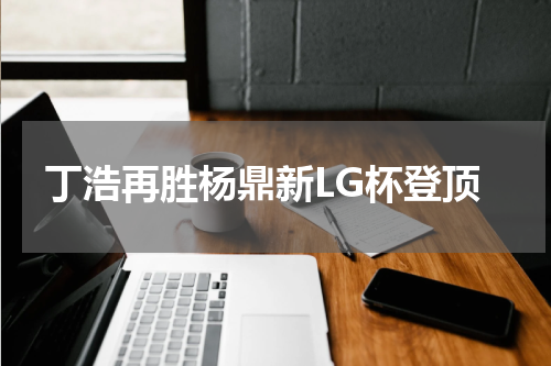 丁浩再胜杨鼎新LG杯登顶