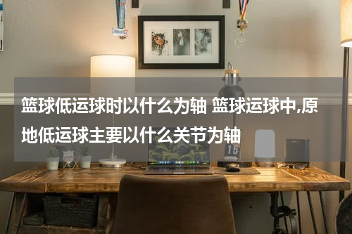 篮球低运球时以什么为轴 篮球运球中,原地低运球主要以什么关节为轴