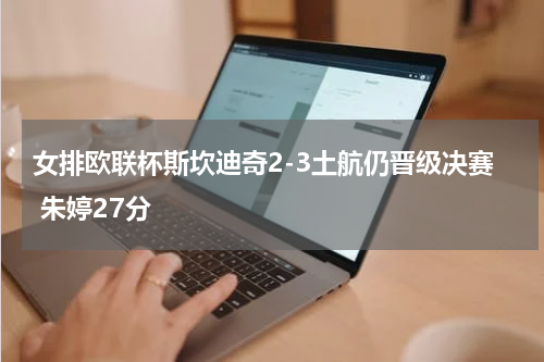 女排欧联杯斯坎迪奇2-3土航仍晋级决赛 朱婷27分