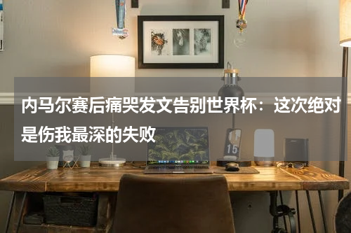内马尔赛后痛哭发文告别世界杯：这次绝对是伤我最深的失败